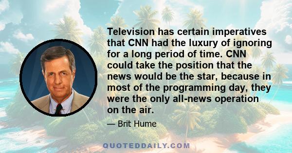 Television has certain imperatives that CNN had the luxury of ignoring for a long period of time. CNN could take the position that the news would be the star, because in most of the programming day, they were the only