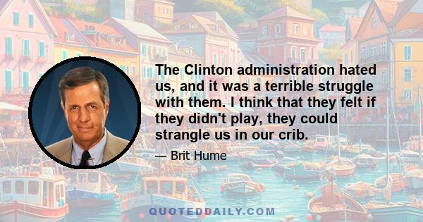 The Clinton administration hated us, and it was a terrible struggle with them. I think that they felt if they didn't play, they could strangle us in our crib.