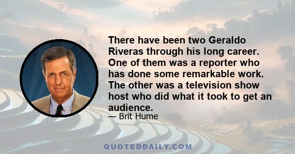 There have been two Geraldo Riveras through his long career. One of them was a reporter who has done some remarkable work. The other was a television show host who did what it took to get an audience.