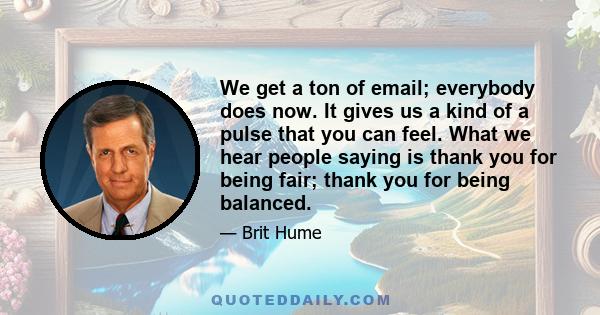 We get a ton of email; everybody does now. It gives us a kind of a pulse that you can feel. What we hear people saying is thank you for being fair; thank you for being balanced.