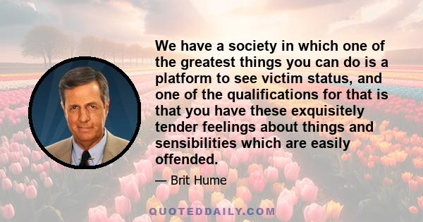 We have a society in which one of the greatest things you can do is a platform to see victim status, and one of the qualifications for that is that you have these exquisitely tender feelings about things and