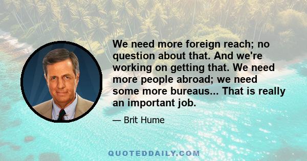 We need more foreign reach; no question about that. And we're working on getting that. We need more people abroad; we need some more bureaus... That is really an important job.