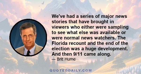 We've had a series of major news stories that have brought in viewers who either were sampling to see what else was available or were normal news watchers. The Florida recount and the end of the election was a huge