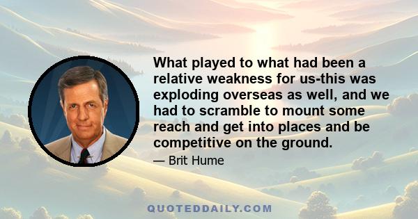 What played to what had been a relative weakness for us-this was exploding overseas as well, and we had to scramble to mount some reach and get into places and be competitive on the ground.