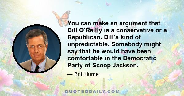 You can make an argument that Bill O'Reilly is a conservative or a Republican. Bill's kind of unpredictable. Somebody might say that he would have been comfortable in the Democratic Party of Scoop Jackson.