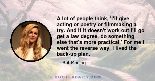 A lot of people think, 'I'll give acting or poetry or filmmaking a try. And if it doesn't work out I'll go get a law degree, do something else that's more practical.' For me I went the reverse way. I lived the back-up