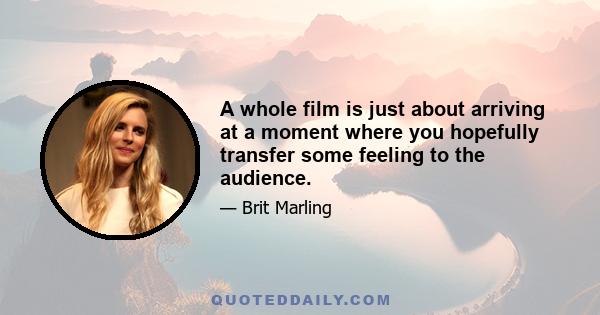 A whole film is just about arriving at a moment where you hopefully transfer some feeling to the audience.