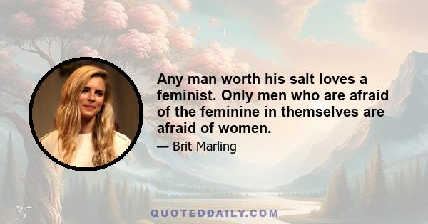 Any man worth his salt loves a feminist. Only men who are afraid of the feminine in themselves are afraid of women.