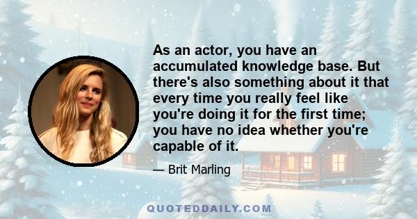 As an actor, you have an accumulated knowledge base. But there's also something about it that every time you really feel like you're doing it for the first time; you have no idea whether you're capable of it.