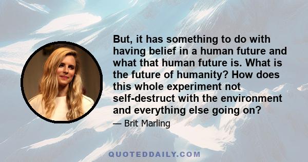 But, it has something to do with having belief in a human future and what that human future is. What is the future of humanity? How does this whole experiment not self-destruct with the environment and everything else