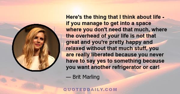 Here's the thing that I think about life - if you manage to get into a space where you don't need that much, where the overhead of your life is not that great and you're pretty happy and relaxed without that much stuff, 