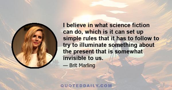 I believe in what science fiction can do, which is it can set up simple rules that it has to follow to try to illuminate something about the present that is somewhat invisible to us.