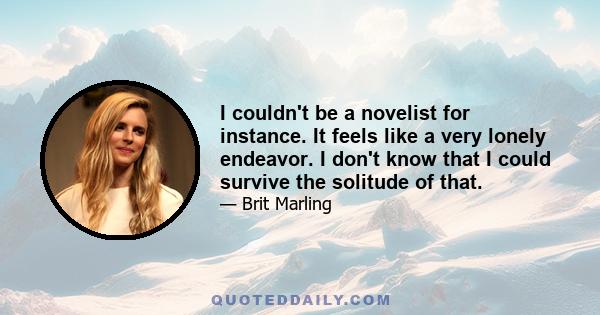 I couldn't be a novelist for instance. It feels like a very lonely endeavor. I don't know that I could survive the solitude of that.