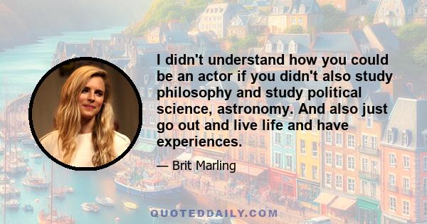 I didn't understand how you could be an actor if you didn't also study philosophy and study political science, astronomy. And also just go out and live life and have experiences.