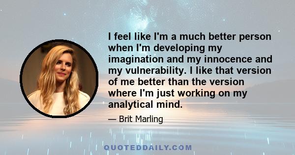 I feel like I'm a much better person when I'm developing my imagination and my innocence and my vulnerability. I like that version of me better than the version where I'm just working on my analytical mind.