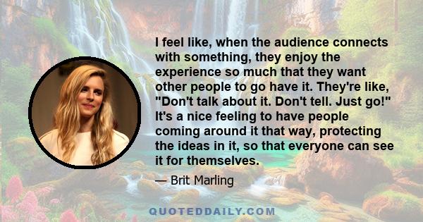 I feel like, when the audience connects with something, they enjoy the experience so much that they want other people to go have it. They're like, Don't talk about it. Don't tell. Just go! It's a nice feeling to have