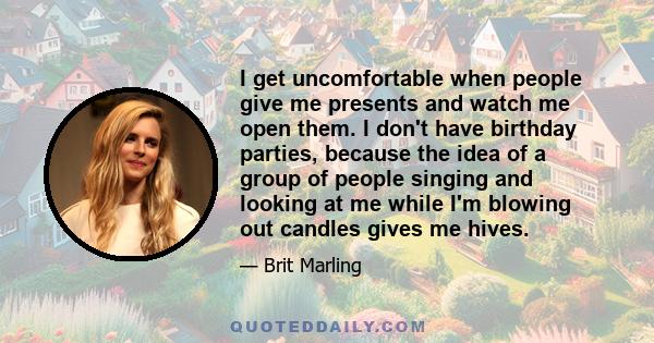 I get uncomfortable when people give me presents and watch me open them. I don't have birthday parties, because the idea of a group of people singing and looking at me while I'm blowing out candles gives me hives.