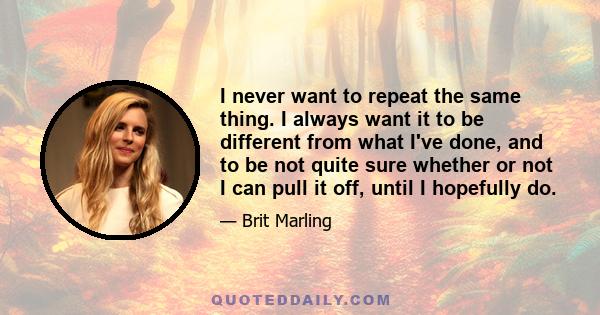 I never want to repeat the same thing. I always want it to be different from what I've done, and to be not quite sure whether or not I can pull it off, until I hopefully do.