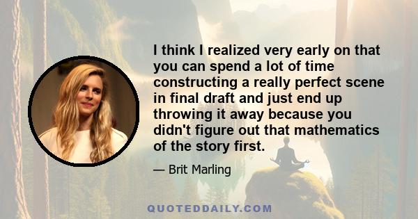 I think I realized very early on that you can spend a lot of time constructing a really perfect scene in final draft and just end up throwing it away because you didn't figure out that mathematics of the story first.