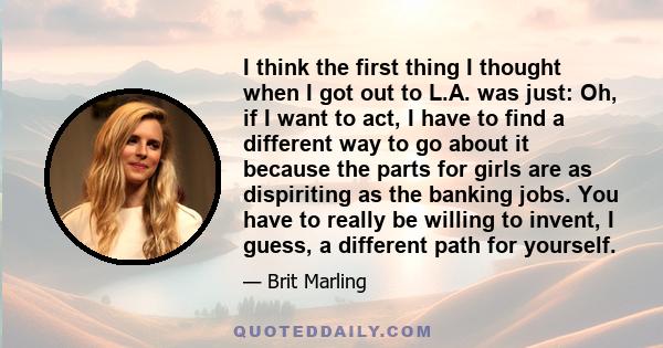 I think the first thing I thought when I got out to L.A. was just: Oh, if I want to act, I have to find a different way to go about it because the parts for girls are as dispiriting as the banking jobs. You have to