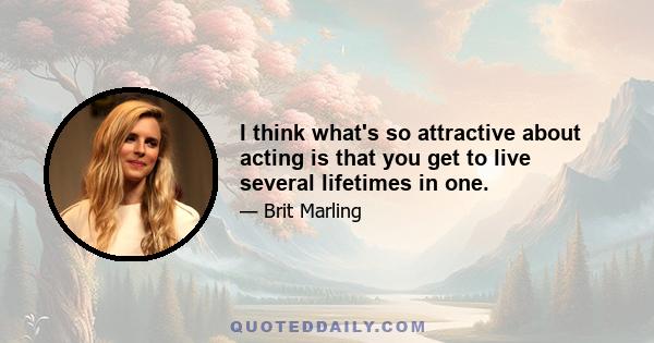 I think what's so attractive about acting is that you get to live several lifetimes in one.