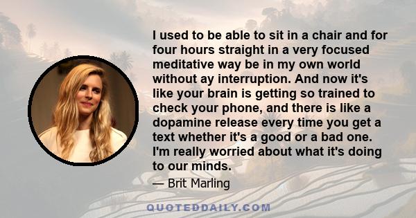 I used to be able to sit in a chair and for four hours straight in a very focused meditative way be in my own world without ay interruption. And now it's like your brain is getting so trained to check your phone, and