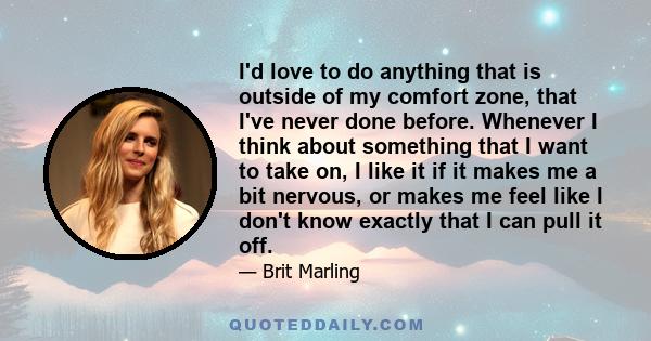 I'd love to do anything that is outside of my comfort zone, that I've never done before. Whenever I think about something that I want to take on, I like it if it makes me a bit nervous, or makes me feel like I don't