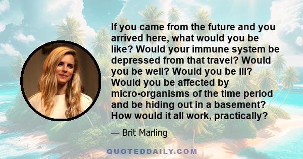 If you came from the future and you arrived here, what would you be like? Would your immune system be depressed from that travel? Would you be well? Would you be ill? Would you be affected by micro-organisms of the time 