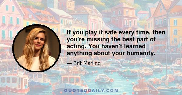 If you play it safe every time, then you're missing the best part of acting. You haven't learned anything about your humanity.