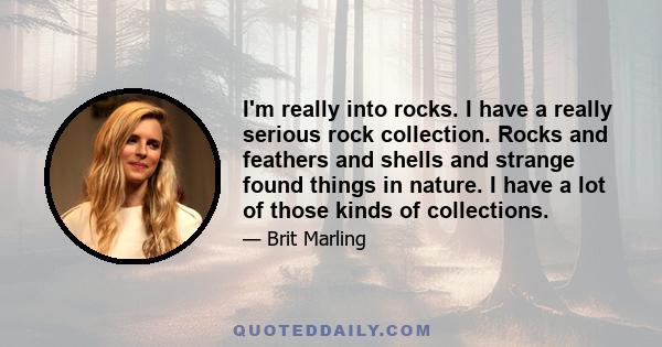 I'm really into rocks. I have a really serious rock collection. Rocks and feathers and shells and strange found things in nature. I have a lot of those kinds of collections.