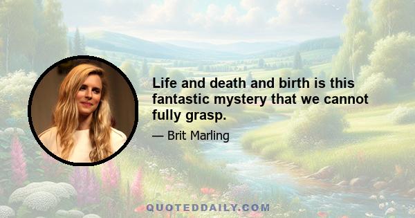 Life and death and birth is this fantastic mystery that we cannot fully grasp.