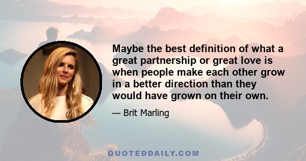 Maybe the best definition of what a great partnership or great love is when people make each other grow in a better direction than they would have grown on their own.