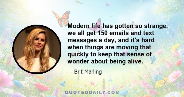 Modern life has gotten so strange, we all get 150 emails and text messages a day, and it's hard when things are moving that quickly to keep that sense of wonder about being alive.