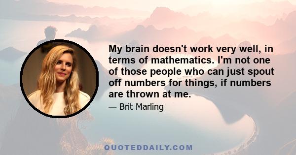 My brain doesn't work very well, in terms of mathematics. I'm not one of those people who can just spout off numbers for things, if numbers are thrown at me.