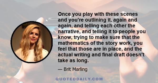 Once you play with these scenes and you're outlining it, again and again, and telling each other the narrative, and telling it to people you know, trying to make sure that the mathematics of the story work, you feel