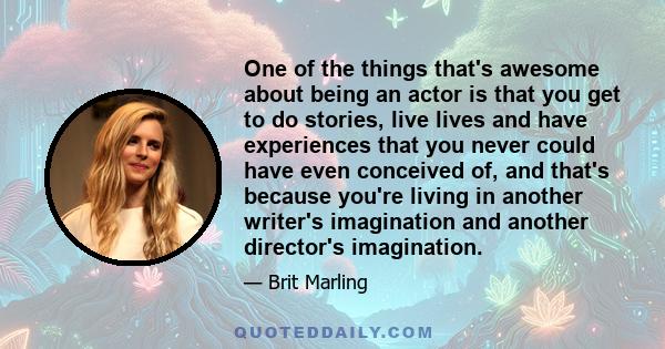 One of the things that's awesome about being an actor is that you get to do stories, live lives and have experiences that you never could have even conceived of, and that's because you're living in another writer's