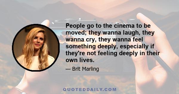 People go to the cinema to be moved; they wanna laugh, they wanna cry, they wanna feel something deeply, especially if they're not feeling deeply in their own lives.