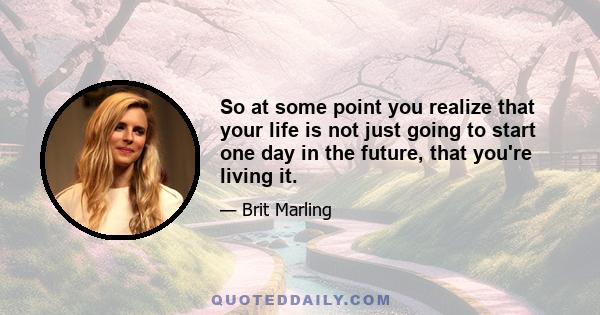 So at some point you realize that your life is not just going to start one day in the future, that you're living it.