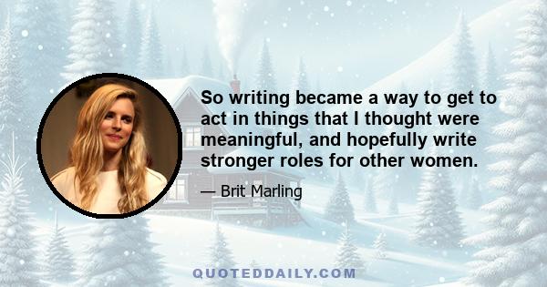 So writing became a way to get to act in things that I thought were meaningful, and hopefully write stronger roles for other women.