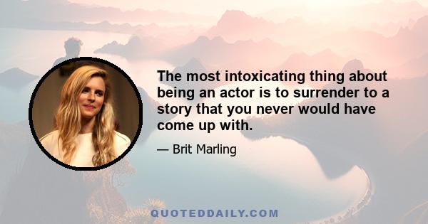 The most intoxicating thing about being an actor is to surrender to a story that you never would have come up with.