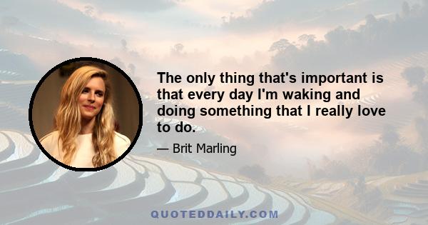 The only thing that's important is that every day I'm waking and doing something that I really love to do.