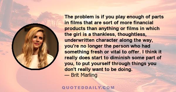 The problem is if you play enough of parts in films that are sort of more financial products than anything or films in which the girl is a thankless, thoughtless, underwritten character along the way, you're no longer