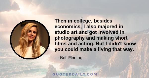 Then in college, besides economics, I also majored in studio art and got involved in photography and making short films and acting. But I didn't know you could make a living that way.