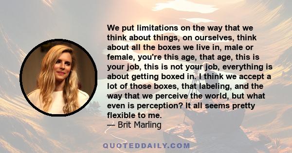 We put limitations on the way that we think about things, on ourselves, think about all the boxes we live in, male or female, you're this age, that age, this is your job, this is not your job, everything is about