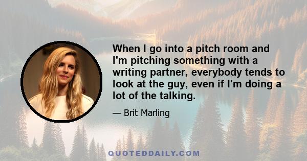 When I go into a pitch room and I'm pitching something with a writing partner, everybody tends to look at the guy, even if I'm doing a lot of the talking.