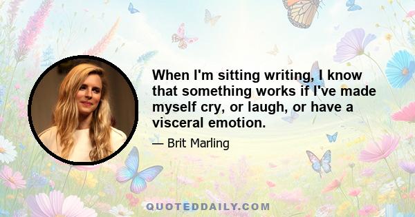 When I'm sitting writing, I know that something works if I've made myself cry, or laugh, or have a visceral emotion.