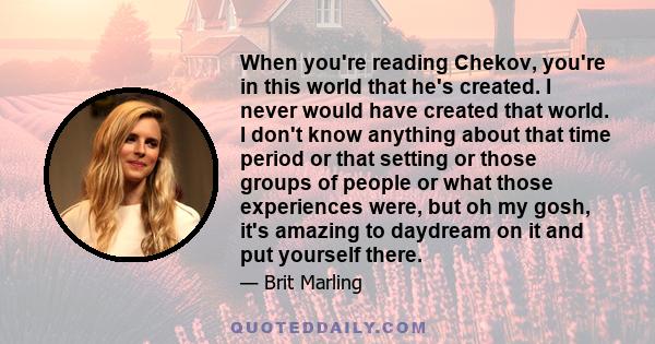 When you're reading Chekov, you're in this world that he's created. I never would have created that world. I don't know anything about that time period or that setting or those groups of people or what those experiences 