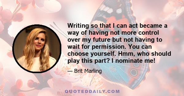 Writing so that I can act became a way of having not more control over my future but not having to wait for permission. You can choose yourself. Hmm, who should play this part? I nominate me!