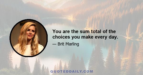 You are the sum total of the choices you make every day.