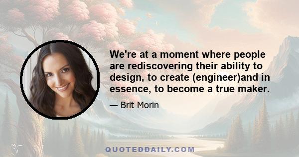 We're at a moment where people are rediscovering their ability to design, to create (engineer)and in essence, to become a true maker.